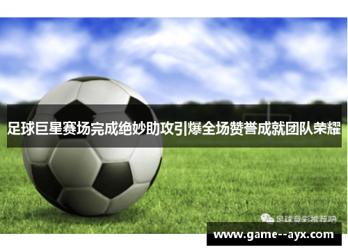 足球巨星赛场完成绝妙助攻引爆全场赞誉成就团队荣耀 足球巨星赛场完成绝妙助攻引爆全场赞誉成就团队荣耀