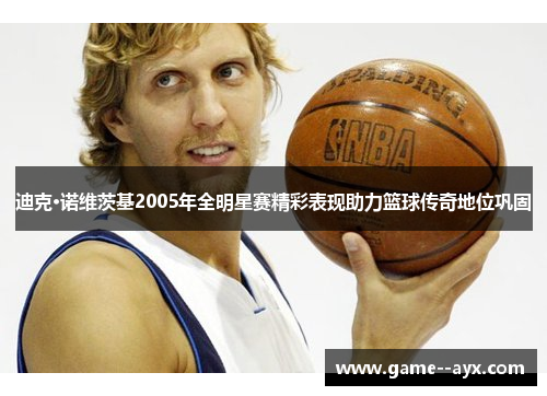 迪克·诺维茨基2005年全明星赛精彩表现助力篮球传奇地位巩固 迪克·诺维茨基2005年全明星赛精彩表现助力篮球传奇地位巩固