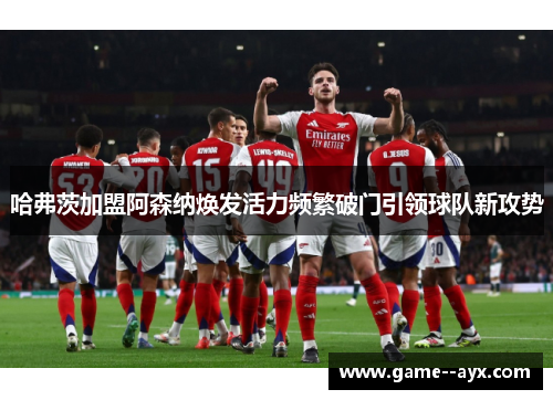 哈弗茨加盟阿森纳焕发活力频繁破门引领球队新攻势 哈弗茨加盟阿森纳焕发活力频繁破门引领球队新攻势