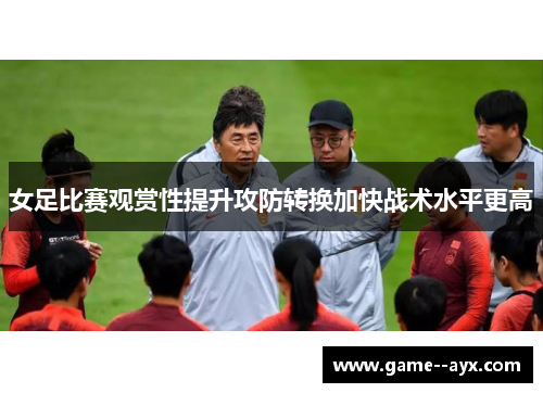 女足比赛观赏性提升攻防转换加快战术水平更高