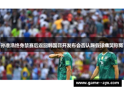 孙准浩终身禁赛后返回韩国召开发布会否认踢假球痛哭称冤 孙准浩终身禁赛后返回韩国召开发布会否认踢假球痛哭称冤