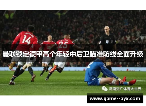 曼联锁定德甲高个年轻中后卫瞄准防线全面升级 曼联锁定德甲高个年轻中后卫瞄准防线全面升级