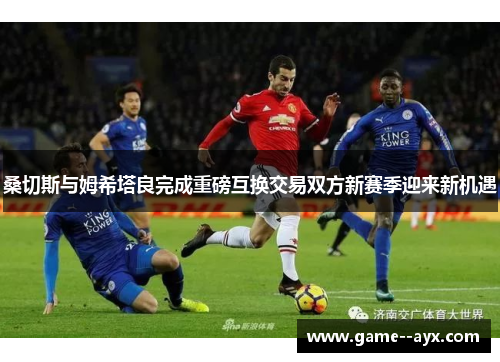 桑切斯与姆希塔良完成重磅互换交易双方新赛季迎来新机遇 桑切斯与姆希塔良完成重磅互换交易双方新赛季迎来新机遇