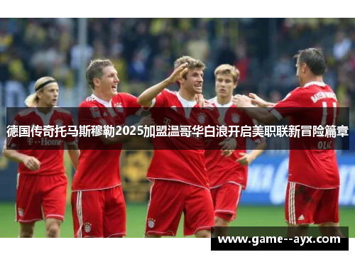 德国传奇托马斯穆勒2025加盟温哥华白浪开启美职联新冒险篇章