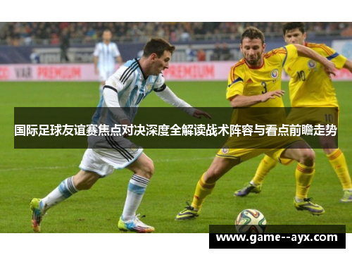 国际足球友谊赛焦点对决深度全解读战术阵容与看点前瞻走势 国际足球友谊赛焦点对决深度全解读战术阵容与看点前瞻走势