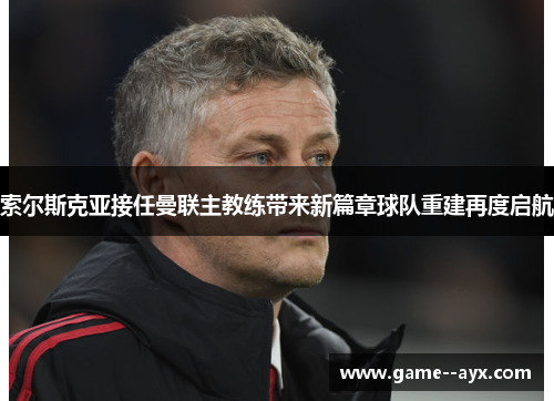 索尔斯克亚接任曼联主教练带来新篇章球队重建再度启航 索尔斯克亚接任曼联主教练带来新篇章球队重建再度启航